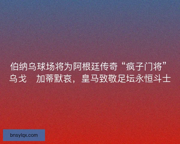 伯纳乌球场将为阿根廷传奇 “疯子门将” 乌戈・加蒂默哀，皇马致敬足坛永恒斗士