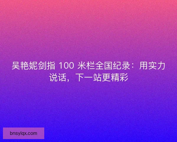 吴艳妮剑指 100 米栏全国纪录：用实力说话，下一站更精彩