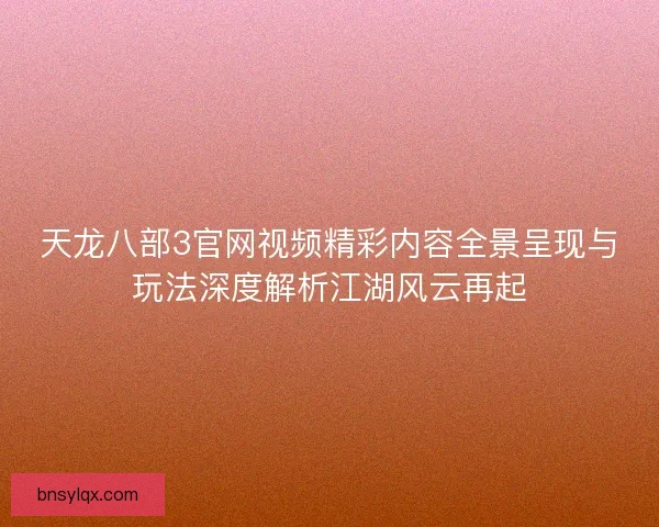 天龙八部3官网视频精彩内容全景呈现与玩法深度解析江湖风云再起