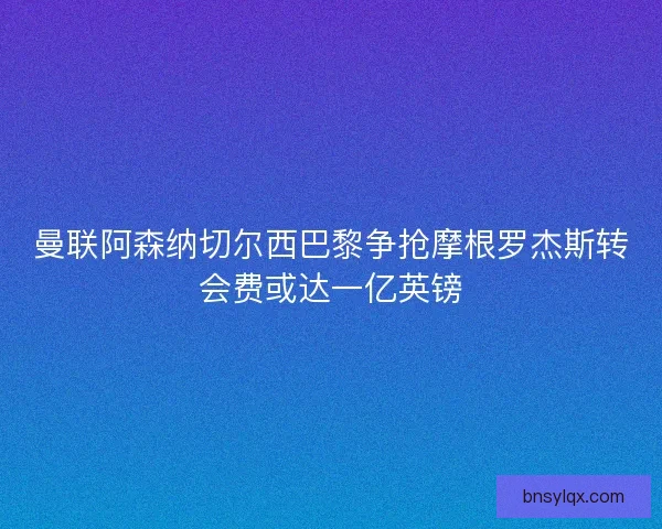 曼联阿森纳切尔西巴黎争抢摩根罗杰斯转会费或达一亿英镑