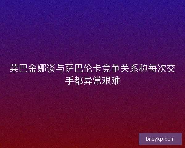 莱巴金娜谈与萨巴伦卡竞争关系称每次交手都异常艰难