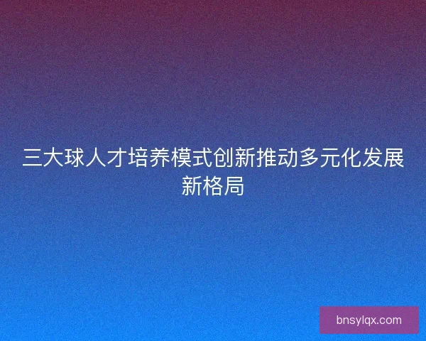 三大球人才培养模式创新推动多元化发展新格局