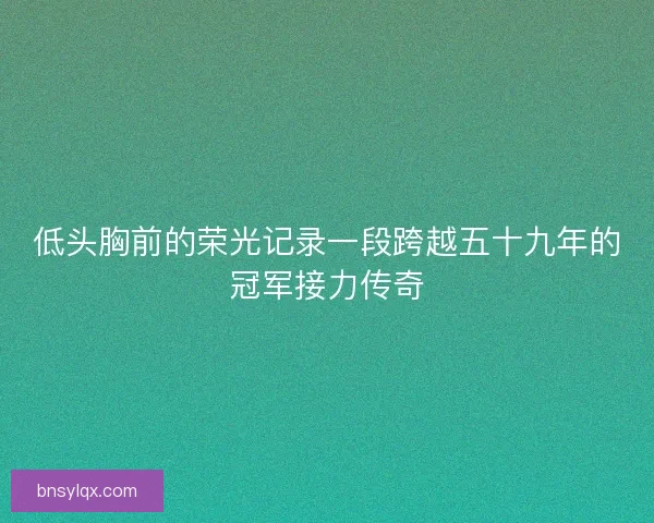 低头胸前的荣光记录一段跨越五十九年的冠军接力传奇