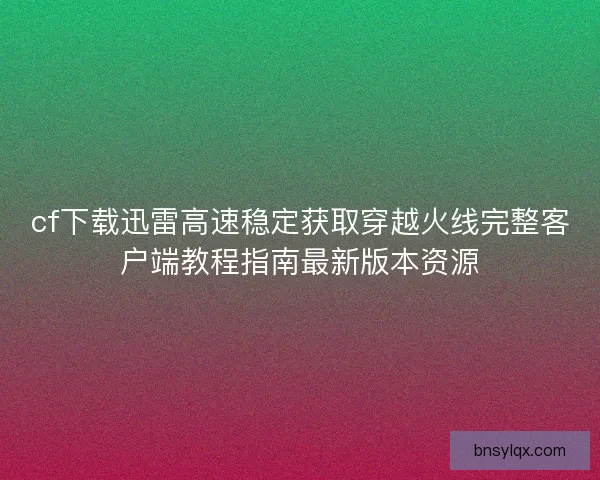 cf下载迅雷高速稳定获取穿越火线完整客户端教程指南最新版本资源