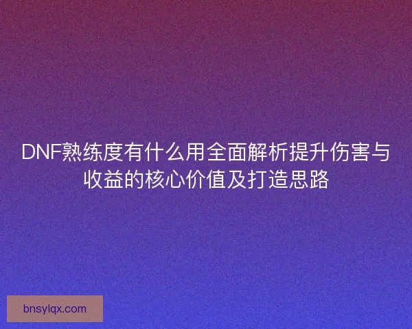 DNF熟练度有什么用全面解析提升伤害与收益的核心价值及打造思路