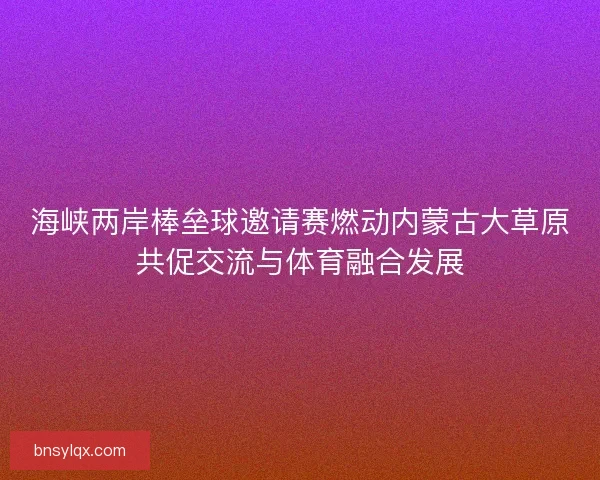 海峡两岸棒垒球邀请赛燃动内蒙古大草原共促交流与体育融合发展