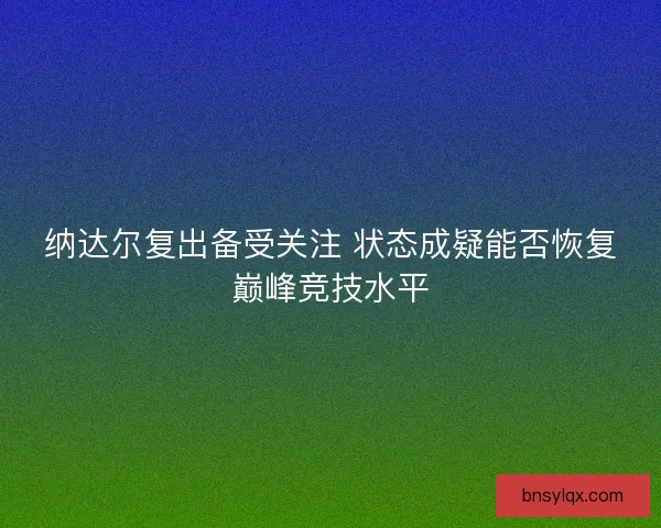纳达尔复出备受关注 状态成疑能否恢复巅峰竞技水平