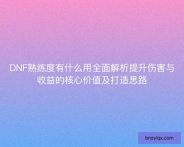DNF熟练度有什么用全面解析提升伤害与收益的核心价值及打造思路